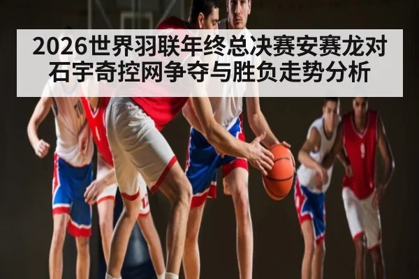 2026世界羽联年终总决赛安赛龙对石宇奇控网争夺与胜负走势分析